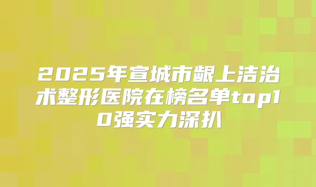 2025年宣城市龈上洁治术整形医院在榜名单top10强实力深扒