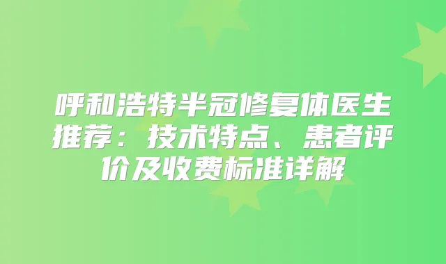 呼和浩特半冠修复体医生推荐：技术特点、患者评价及收费标准详解