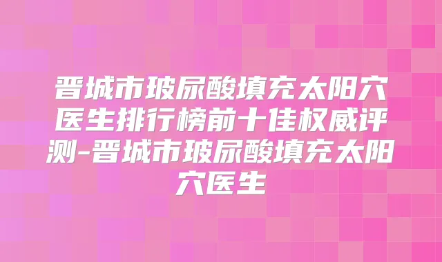晋城市玻尿酸填充太阳穴医生排行榜前十佳评测-晋城市玻尿酸填充太阳穴医生