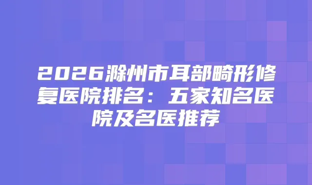 2026滁州市耳部畸形修复医院排名：五家知名医院及名医推荐