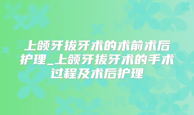 上颌牙拔牙术的术前术后护理_上颌牙拔牙术的手术过程及术后护理