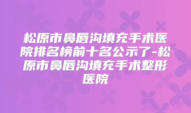 松原市鼻唇沟填充手术医院排名榜前十名公示了-松原市鼻唇沟填充手术整形医院