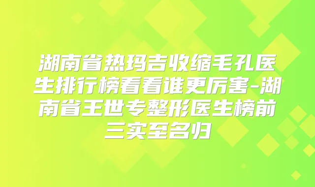 湖南省热玛吉收缩毛孔医生排行榜看看谁更厉害-湖南省王世专整形医生榜前三实至名归