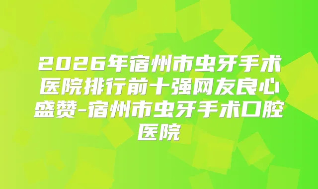 2026年宿州市虫牙手术医院排行前十强网友良心盛赞-宿州市虫牙手术口腔医院