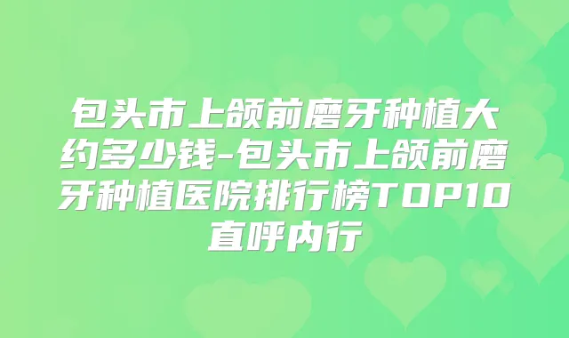包头市上颌前磨牙种植大约多少钱-包头市上颌前磨牙种植医院排行榜TOP10直呼内行