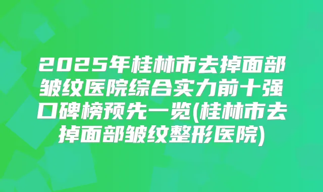 2025年桂林市去掉面部皱纹医院综合实力前十强口碑榜预先一览(桂林市去掉面部皱纹整形医院)