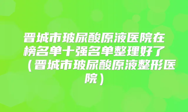 晋城市玻尿酸原液医院在榜名单十强名单整理好了(晋城市玻尿酸原液整形医院)