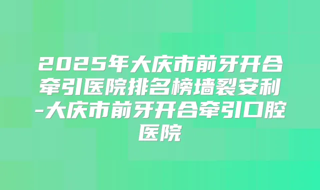 2025年大庆市前牙开合牵引医院排名榜墙裂安利-大庆市前牙开合牵引口腔医院