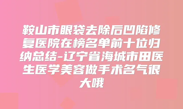 鞍山市眼袋去除后凹陷修复医院在榜名单前十位归纳总结-辽宁省海城市田医生医学美容做手术名气很大哦