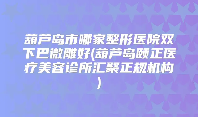 葫芦岛市哪家整形医院双下巴微雕好(葫芦岛颐正医疗美容诊所汇聚正规机构)