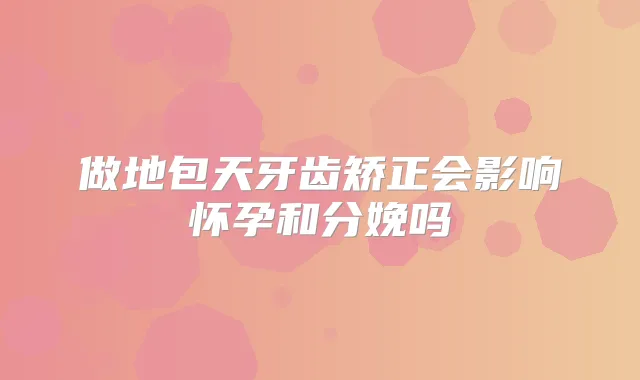 做地包天牙齿矫正会影响怀孕和分娩吗
