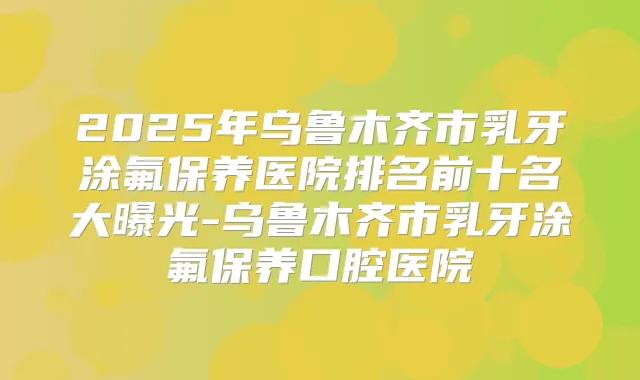 2025年乌鲁木齐市乳牙涂氟保养医院排名前十名大曝光-乌鲁木齐市乳牙涂氟保养口腔医院