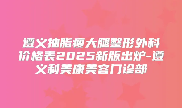 遵义抽脂瘦大腿整形外科价格表2025新版出炉-遵义利美康美容门诊部