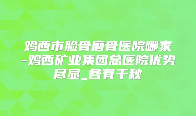 鸡西市脸骨磨骨医院哪家-鸡西矿业集团总医院优势尽显_各有千秋