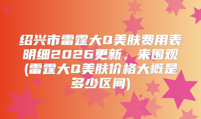 绍兴市雷霆大Q美肤费用表明细2026更新，来围观(雷霆大Q美肤价格大概是多少区间)