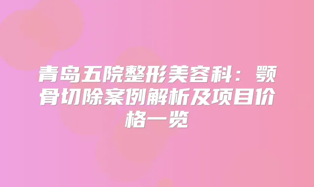 青岛五院整形美容科：颚骨切除案例解析及项目价格一览