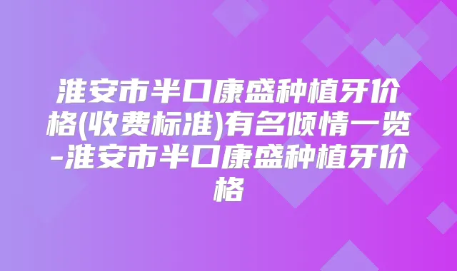 淮安市半口康盛种植牙价格(收费标准)有名倾情一览-淮安市半口康盛种植牙价格