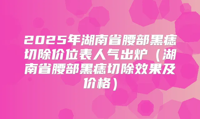2025年湖南省腰部黑痣切除价位表人气出炉（湖南省腰部黑痣切除效果及价格）