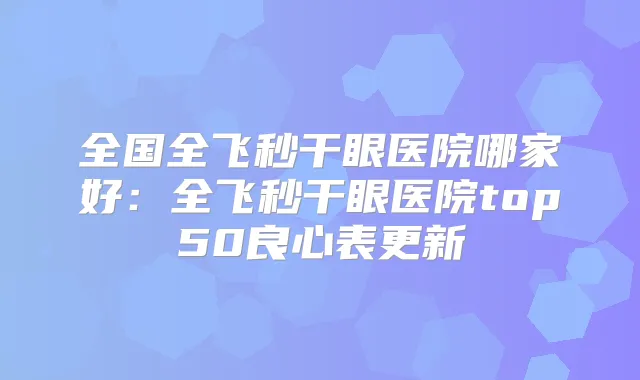 全国全飞秒干眼医院哪家好：全飞秒干眼医院top50良心表更新