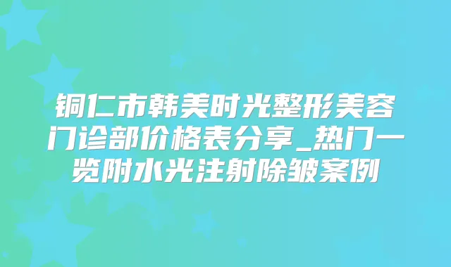铜仁市韩美时光整形美容门诊部价格表分享_热门一览附水光注射除皱案例