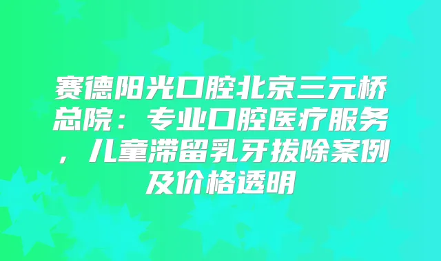 赛德阳光口腔北京三元桥总院：专业口腔医疗服务，儿童滞留乳牙拔除案例及价格透明
