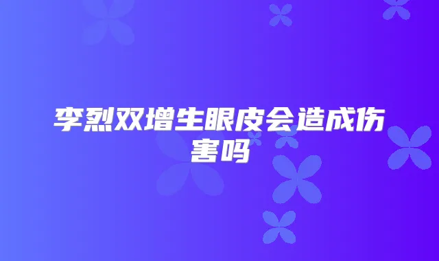 李烈双增生眼皮会造成伤害吗