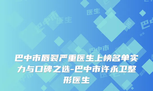巴中市唇裂严重医生上榜名单实力与口碑之选-巴中市许永卫整形医生