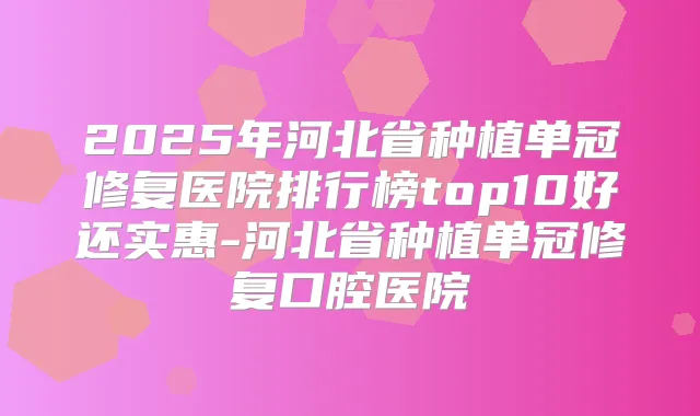 2025年河北省种植单冠修复医院排行榜top10好还实惠-河北省种植单冠修复口腔医院