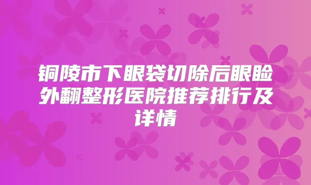 铜陵市下眼袋切除后眼睑外翻整形医院推荐排行及详情