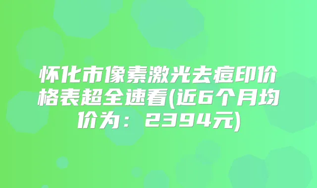 怀化市像素激光去痘印价格表超全速看(近6个月均价为：2394元)