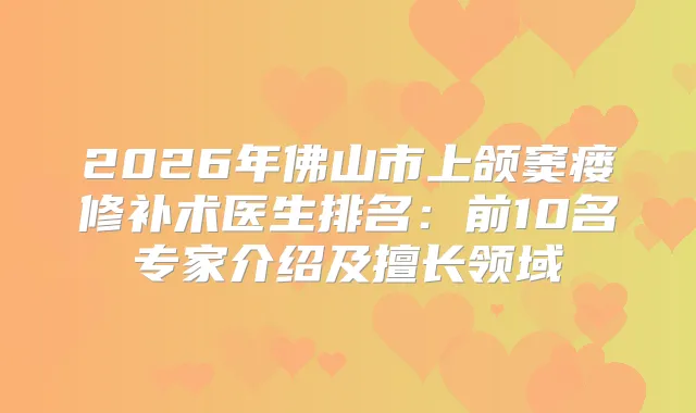 2026年佛山市上颌窦瘘修补术医生排名：前10名专家介绍及擅长领域