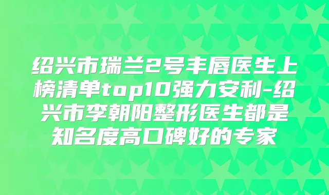 绍兴市瑞兰2号丰唇医生上榜清单top10强力安利-绍兴市李朝阳整形医生都是知名度高口碑好的专家