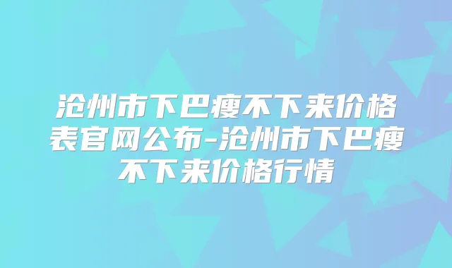 沧州市下巴瘦不下来价格表官网公布-沧州市下巴瘦不下来价格行情