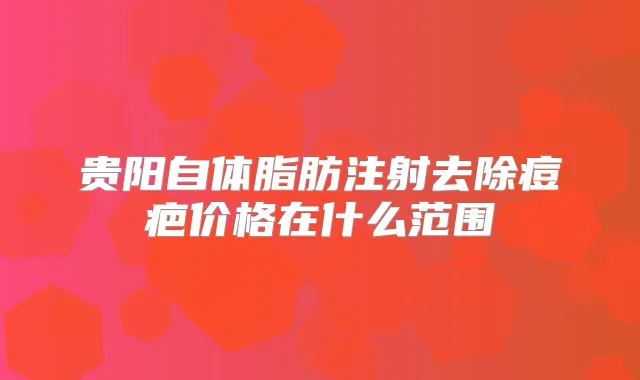 贵阳自体脂肪注射去除痘疤价格在什么范围