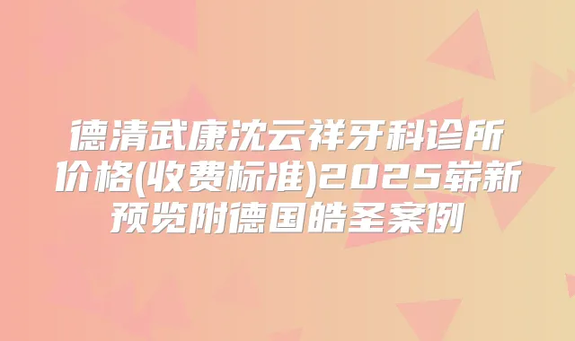 德清武康沈云祥牙科诊所价格(收费标准)2025崭新预览附德国皓圣案例