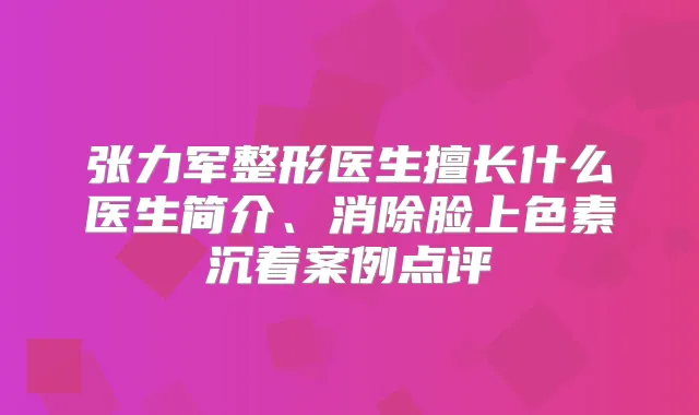张力军整形医生擅长什么医生简介、消除脸上色素沉着案例点评