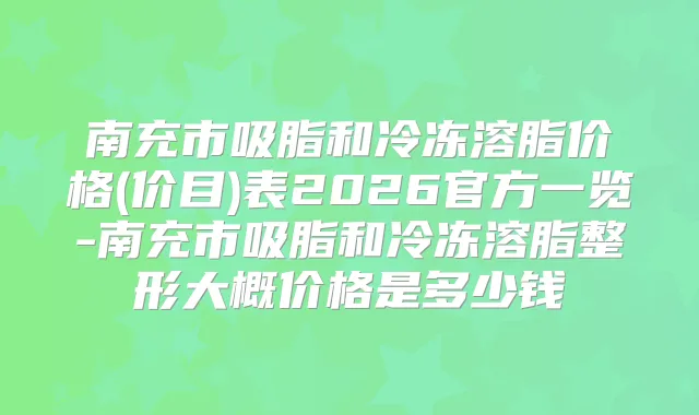 南充市吸脂和冷冻溶脂价格(价目)表2026官方一览-南充市吸脂和冷冻溶脂整形大概价格是多少钱