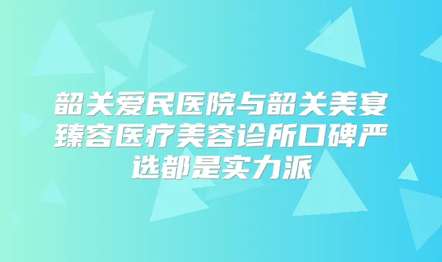 韶关爱民医院与韶关美宴臻容医疗美容诊所口碑严选都是实力派