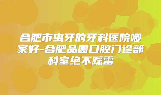 合肥市虫牙的牙科医院哪家好-合肥品圆口腔门诊部科室绝不踩雷