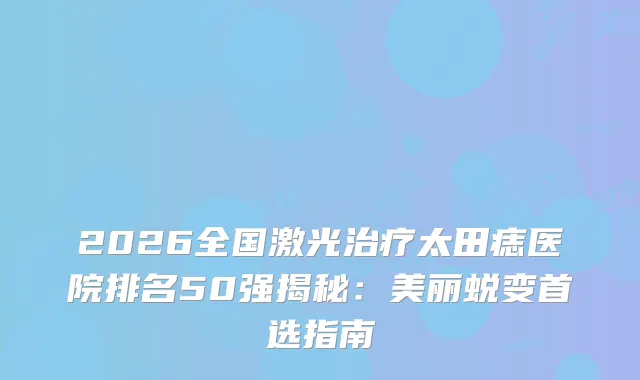 2026全国激光太田痣医院排名50强揭秘：美丽蜕变首选指南