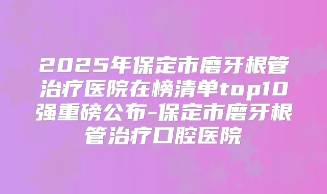 2025年保定市磨牙根管医院在榜清单top10强重磅公布-保定市磨牙根管口腔医院