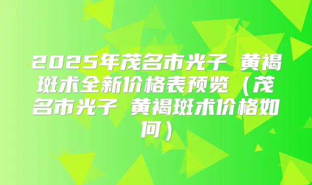 2025年茂名市光子袪黄褐斑术全新价格表预览(茂名市光子袪黄褐斑术价格如何)