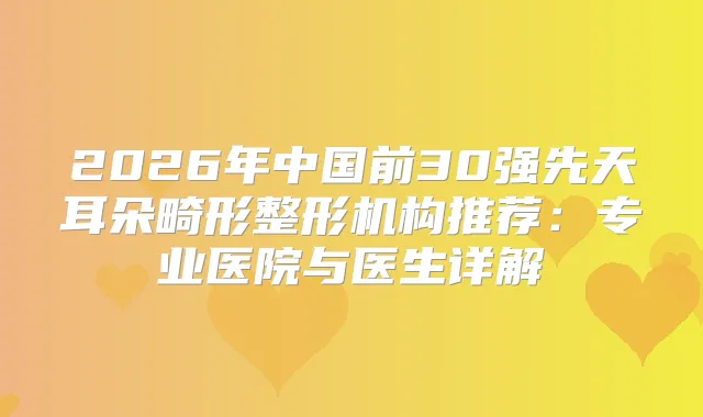 2026年中国前30强先天耳朵畸形整形机构推荐:专业医院与医生详解