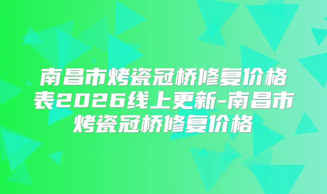 南昌市烤瓷冠桥修复价格表2026线上更新-南昌市烤瓷冠桥修复价格