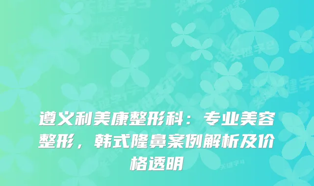 遵义利美康整形科：专业美容整形，韩式隆鼻案例解析及价格透明