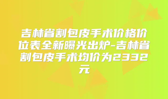 吉林省割包皮手术价格价位表全新曝光出炉-吉林省割包皮手术均价为2332元