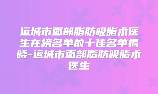运城市面部脂肪吸脂术医生在榜名单前十佳名单揭晓-运城市面部脂肪吸脂术医生