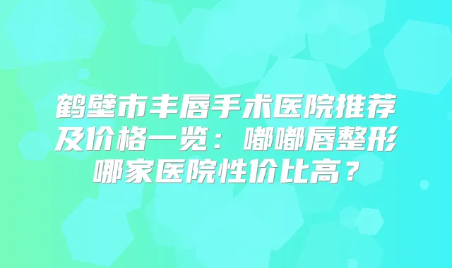 鹤壁市丰唇手术医院推荐及价格一览：嘟嘟唇整形哪家医院性价比高？