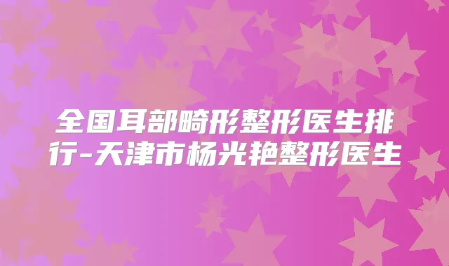 全国耳部畸形整形医生排行-天津市杨光艳整形医生
