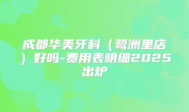 成都华美牙科(鹭洲里店)好吗-费用表明细2025出炉